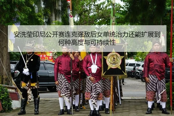 安洗莹印尼公开赛连克强敌后女单统治力还能扩展到何种高度与可持续性
