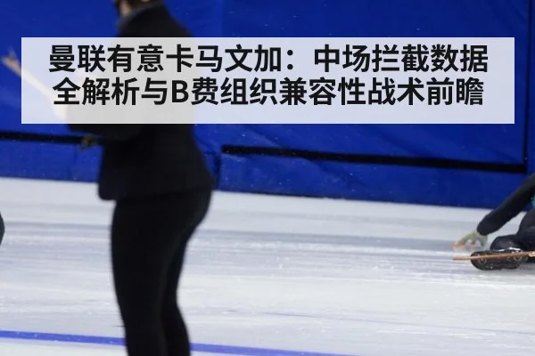 曼联有意卡马文加：中场拦截数据全解析与B费组织兼容性战术前瞻
